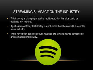STREAMING’S IMPACT ON THE INDUSTRY
• This industry is changing at such a rapid pace, that this slide could be
outdated in 4 months.
• It just came out today that Spotify is worth more than the entire U.S recorded
music industry.
• There have been debates about if royalties are fair and how to compensate
artists in a responsible way.
 