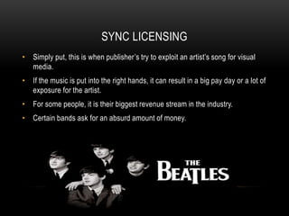 SYNC LICENSING
• Simply put, this is when publisher’s try to exploit an artist’s song for visual
media.
• If the music is put into the right hands, it can result in a big pay day or a lot of
exposure for the artist.
• For some people, it is their biggest revenue stream in the industry.
• Certain bands ask for an absurd amount of money.
 
