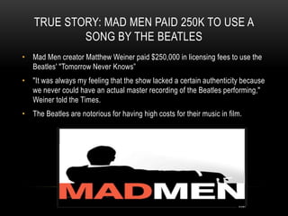 TRUE STORY: MAD MEN PAID 250K TO USE A
SONG BY THE BEATLES
• Mad Men creator Matthew Weiner paid $250,000 in licensing fees to use the
Beatles' "Tomorrow Never Knows”
• "It was always my feeling that the show lacked a certain authenticity because
we never could have an actual master recording of the Beatles performing,"
Weiner told the Times.
• The Beatles are notorious for having high costs for their music in film.
 