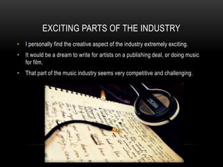 EXCITING PARTS OF THE INDUSTRY
• I personally find the creative aspect of the industry extremely exciting.
• It would be a dream to write for artists on a publishing deal, or doing music
for film.
• That part of the music industry seems very competitive and challenging.
 