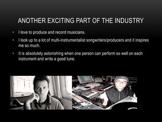 ANOTHER EXCITING PART OF THE INDUSTRY
• I love to produce and record musicians.
• I look up to a lot of multi-instrumentalist songwriters/producers and it inspires
me so much.
• It is absolutely astonishing when one person can perform so well on each
instrument and write a good tune.
 