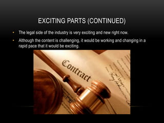 EXCITING PARTS (CONTINUED)
• The legal side of the industry is very exciting and new right now.
• Although the content is challenging, it would be working and changing in a
rapid pace that it would be exciting.
 