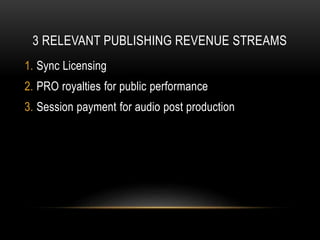 3 RELEVANT PUBLISHING REVENUE STREAMS
1. Sync Licensing
2. PRO royalties for public performance
3. Session payment for audio post production
 