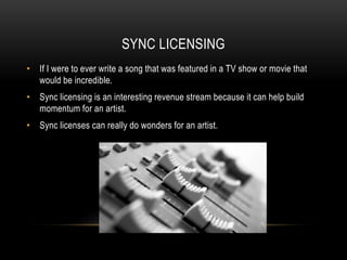 SYNC LICENSING
• If I were to ever write a song that was featured in a TV show or movie that
would be incredible.
• Sync licensing is an interesting revenue stream because it can help build
momentum for an artist.
• Sync licenses can really do wonders for an artist.
 