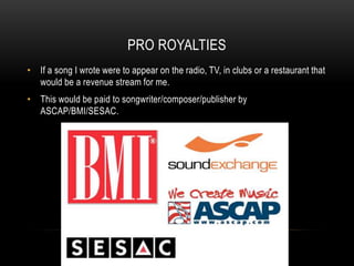 PRO ROYALTIES
• If a song I wrote were to appear on the radio, TV, in clubs or a restaurant that
would be a revenue stream for me.
• This would be paid to songwriter/composer/publisher by
ASCAP/BMI/SESAC.
 