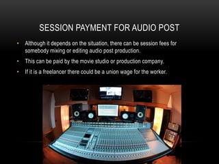 SESSION PAYMENT FOR AUDIO POST
• Although it depends on the situation, there can be session fees for
somebody mixing or editing audio post production.
• This can be paid by the movie studio or production company.
• If it is a freelancer there could be a union wage for the worker.
 