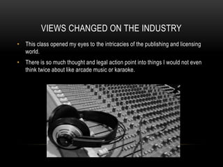 VIEWS CHANGED ON THE INDUSTRY
• This class opened my eyes to the intricacies of the publishing and licensing
world.
• There is so much thought and legal action point into things I would not even
think twice about like arcade music or karaoke.
 