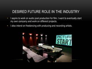 DESIRED FUTURE ROLE IN THE INDUSTRY
• I aspire to work on audio post production for film. I want to eventually start
my own company and work on different projects.
• I also intend on freelancing with producing and recording artists.
 