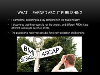 WHAT I LEARNED ABOUT PUBLISHING
• I learned that publishing is a key component in the music industry.
• I discovered that the process is not the simplest and different PRO’s have
different formulas to pay their artists.
• The publisher is mainly responsible for royalty collection and licensing.
 