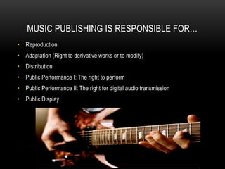 MUSIC PUBLISHING IS RESPONSIBLE FOR…
• Reproduction
• Adaptation (Right to derivative works or to modify)
• Distribution
• Public Performance I: The right to perform
• Public Performance II: The right for digital audio transmission
• Public Display
 