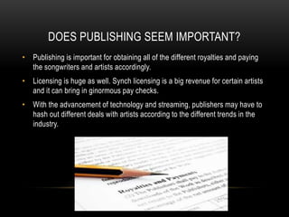 DOES PUBLISHING SEEM IMPORTANT?
• Publishing is important for obtaining all of the different royalties and paying
the songwriters and artists accordingly.
• Licensing is huge as well. Synch licensing is a big revenue for certain artists
and it can bring in ginormous pay checks.
• With the advancement of technology and streaming, publishers may have to
hash out different deals with artists according to the different trends in the
industry.
 