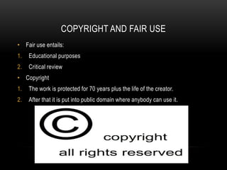 COPYRIGHT AND FAIR USE
• Fair use entails:
1. Educational purposes
2. Critical review
• Copyright
1. The work is protected for 70 years plus the life of the creator.
2. After that it is put into public domain where anybody can use it.
 