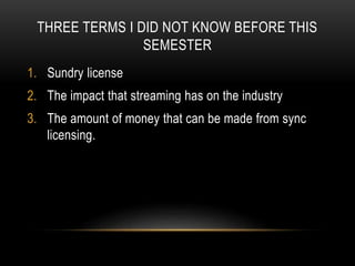 THREE TERMS I DID NOT KNOW BEFORE THIS
SEMESTER
1. Sundry license
2. The impact that streaming has on the industry
3. The amount of money that can be made from sync
licensing.
 