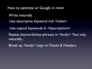 How to optimize w/ Google in mind:
Write naturally
 Use descriptive keyword rich <titles>
 Use topical keywords in <descriptions>
Repeat keywords/key-phrases in <body> *but only
naturally...
Break up <body> copy w/ Decks & Headers
 