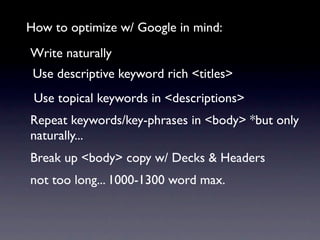 How to optimize w/ Google in mind:
Write naturally
 Use descriptive keyword rich <titles>
 Use topical keywords in <descriptions>
Repeat keywords/key-phrases in <body> *but only
naturally...
Break up <body> copy w/ Decks & Headers
not too long... 1000-1300 word max.
 