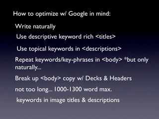 How to optimize w/ Google in mind:
Write naturally
 Use descriptive keyword rich <titles>
 Use topical keywords in <descriptions>
Repeat keywords/key-phrases in <body> *but only
naturally...
Break up <body> copy w/ Decks & Headers
not too long... 1000-1300 word max.
 keywords in image titles & descriptions
 