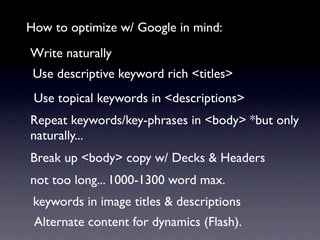 How to optimize w/ Google in mind:
Write naturally
 Use descriptive keyword rich <titles>
 Use topical keywords in <descriptions>
Repeat keywords/key-phrases in <body> *but only
naturally...
Break up <body> copy w/ Decks & Headers
not too long... 1000-1300 word max.
 keywords in image titles & descriptions
 Alternate content for dynamics (Flash).
 