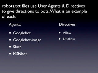 robots.txt ﬁles use User Agents & Directives
to give directions to bots. What is an example
of each:
   Agents:                    Directives:

   • Googlebot                •   Allow

   • Googlebot-image          •   Disallow

   • Slurp
   • MSNbot
 