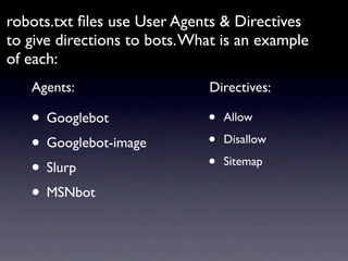 robots.txt ﬁles use User Agents & Directives
to give directions to bots. What is an example
of each:
   Agents:                    Directives:

   • Googlebot                •   Allow

   • Googlebot-image          •   Disallow

   • Slurp                    •   Sitemap

   • MSNbot
 