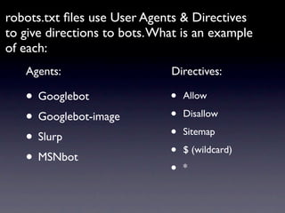 robots.txt ﬁles use User Agents & Directives
to give directions to bots. What is an example
of each:
   Agents:                    Directives:

   • Googlebot                •   Allow

   • Googlebot-image          •   Disallow

   • Slurp                    •   Sitemap

   • MSNbot                   •   $ (wildcard)

                              •   *
 