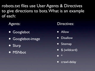 robots.txt ﬁles use User Agents & Directives
to give directions to bots. What is an example
of each:
   Agents:                    Directives:

   • Googlebot                •   Allow

   • Googlebot-image          •   Disallow

   • Slurp                    •   Sitemap

   • MSNbot                   •   $ (wildcard)

                              •   *

                              •   crawl-delay
 
