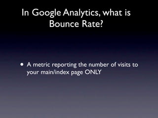 In Google Analytics, what is
      Bounce Rate?



• A metric reporting the number of visits to
  your main/index page ONLY
 