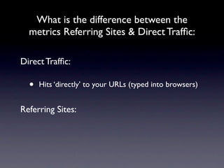What is the difference between the
  metrics Referring Sites & Direct Trafﬁc:

Direct Trafﬁc:

  •   Hits ‘directly’ to your URLs (typed into browsers)


Referring Sites:
 