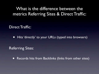 What is the difference between the
  metrics Referring Sites & Direct Trafﬁc:

Direct Trafﬁc:

  •   Hits ‘directly’ to your URLs (typed into browsers)


Referring Sites:

  •   Records hits from Backlinks (links from other sites)
 