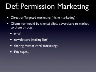 Def: Permission Marketing
•   Direct or Targeted marketing (niche marketing)

•   Clients (or would-be clients) allow advertisers to market
    to them through:

    •   email

    •   newsletters (mailing lists)

    •   sharing memes (viral marketing)

    •   Fan pages...
 