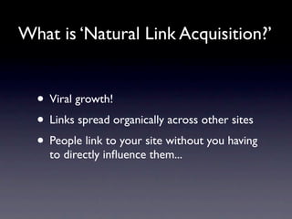 What is ‘Natural Link Acquisition?’


  • Viral growth!
  • Links spread organically across other sites
  • People link to your site without you having
    to directly inﬂuence them...
 