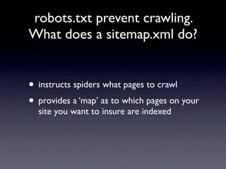 robots.txt prevent crawling.
What does a sitemap.xml do?


• instructs spiders what pages to crawl
• provides a ‘map’ as to which pages on your
  site you want to insure are indexed
 
