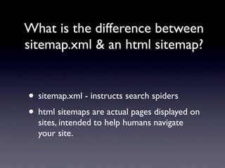 What is the difference between
sitemap.xml & an html sitemap?


• sitemap.xml - instructs search spiders
• html sitemaps are actual pages displayed on
  sites, intended to help humans navigate
  your site.
 