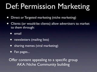 Def: Permission Marketing
•    Direct or Targeted marketing (niche marketing)

•    Clients (or would-be clients) allow advertisers to market
     to them through:

    •   email

    •   newsletters (mailing lists)

    •   sharing memes (viral marketing)

    •   Fan pages...

    Offer content appealing to a speciﬁc group
         AKA: Niche Community building
 