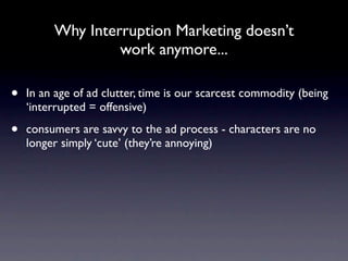 Why Interruption Marketing doesn’t
                  work anymore...

•   In an age of ad clutter, time is our scarcest commodity (being
    ‘interrupted = offensive)

•   consumers are savvy to the ad process - characters are no
    longer simply ‘cute’ (they’re annoying)
 