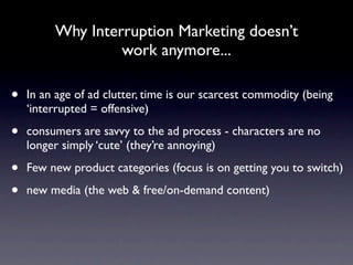 Why Interruption Marketing doesn’t
                  work anymore...

•   In an age of ad clutter, time is our scarcest commodity (being
    ‘interrupted = offensive)

•   consumers are savvy to the ad process - characters are no
    longer simply ‘cute’ (they’re annoying)

•   Few new product categories (focus is on getting you to switch)

•   new media (the web & free/on-demand content)
 