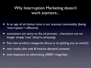 Why Interruption Marketing doesn’t
                  work anymore...

•   In an age of ad clutter, time is our scarcest commodity (being
    ‘interrupted = offensive)

•   consumers are savvy to the ad process - characters are no
    longer simply ‘cute’ (they’re annoying)

•   Few new product categories (focus is on getting you to switch)

•   new media (the web & free/on-demand content)

•   over-exposure to advertising (3000+ msgs/day)
 