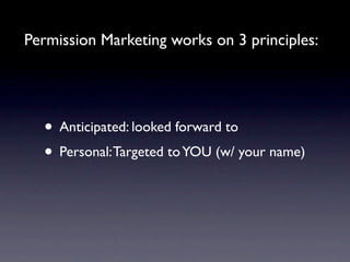Permission Marketing works on 3 principles:




  • Anticipated: looked forward to
  • Personal: Targeted to YOU (w/ your name)
 