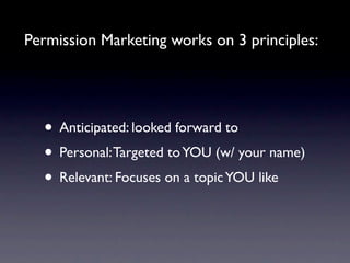 Permission Marketing works on 3 principles:




  • Anticipated: looked forward to
  • Personal: Targeted to YOU (w/ your name)
  • Relevant: Focuses on a topic YOU like
 
