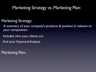 Marketing Strategy vs. Marketing Plan:

Marketing Strategy:
 A summary of your company’s products & position in relation to
 your competition.
 Includes who your clients are.
And your Keyword Analysis


Marketing Plan:
 