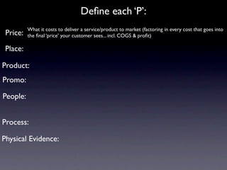 Deﬁne each ‘P’:
          What it costs to deliver a service/product to market (factoring in every cost that goes into
 Price:   the ﬁnal ‘price’ your customer sees... incl. COGS & proﬁt)

 Place:

Product:
Promo:

People:


Process:

Physical Evidence:
 