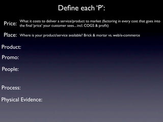 Deﬁne each ‘P’:
          What it costs to deliver a service/product to market (factoring in every cost that goes into
 Price:   the ﬁnal ‘price’ your customer sees... incl. COGS & proﬁt)

 Place:   Where is your product/service available? Brick & mortar vs. web/e-commerce


Product:
Promo:

People:


Process:

Physical Evidence:
 