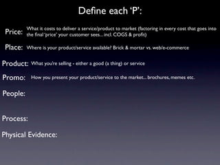 Deﬁne each ‘P’:
          What it costs to deliver a service/product to market (factoring in every cost that goes into
 Price:   the ﬁnal ‘price’ your customer sees... incl. COGS & proﬁt)

 Place:   Where is your product/service available? Brick & mortar vs. web/e-commerce


Product:    What you’re selling - either a good (a thing) or service

Promo:      How you present your product/service to the market... brochures, memes etc.


People:


Process:

Physical Evidence:
 