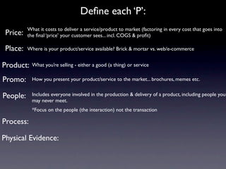 Deﬁne each ‘P’:
          What it costs to deliver a service/product to market (factoring in every cost that goes into
 Price:   the ﬁnal ‘price’ your customer sees... incl. COGS & proﬁt)

 Place:   Where is your product/service available? Brick & mortar vs. web/e-commerce


Product:    What you’re selling - either a good (a thing) or service

Promo:      How you present your product/service to the market... brochures, memes etc.


People:     Includes everyone involved in the production & delivery of a product, including people you
            may never meet.
            *Focus on the people (the interaction) not the transaction

Process:

Physical Evidence:
 