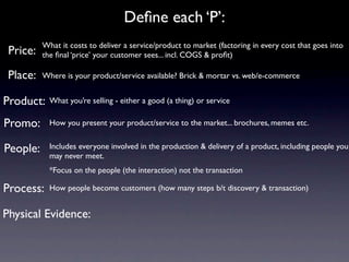 Deﬁne each ‘P’:
          What it costs to deliver a service/product to market (factoring in every cost that goes into
 Price:   the ﬁnal ‘price’ your customer sees... incl. COGS & proﬁt)

 Place:   Where is your product/service available? Brick & mortar vs. web/e-commerce


Product:    What you’re selling - either a good (a thing) or service

Promo:      How you present your product/service to the market... brochures, memes etc.


People:     Includes everyone involved in the production & delivery of a product, including people you
            may never meet.
            *Focus on the people (the interaction) not the transaction

Process:    How people become customers (how many steps b/t discovery & transaction)


Physical Evidence:
 
