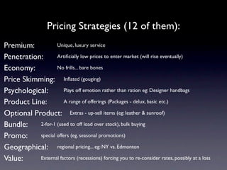 Pricing Strategies (12 of them):
Premium:           Unique, luxury service

Penetration:       Artiﬁcially low prices to enter market (will rise eventually)

Economy:           No frills... bare bones

Price Skimming: Inﬂated (gouging)
Psychological:         Plays off emotion rather than ration eg: Designer handbags

Product Line:          A range of offerings (Packages - delux, basic etc.)

Optional Product: Extras - up-sell items (eg: leather & sunroof)
Bundle:    2-for-1 (used to off load over stock), bulk buying

Promo:     special offers (eg. seasonal promotions)

Geographical: regional pricing... eg: NY vs. Edmonton
Value:     External factors (recessions) forcing you to re-consider rates, possibly at a loss
 