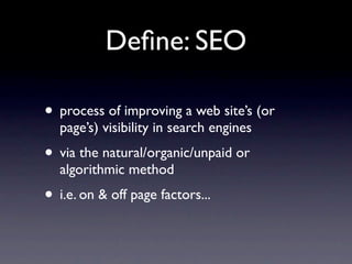 Deﬁne: SEO

• process of improving a web site’s (or
  page’s) visibility in search engines
• via the natural/organic/unpaid or
  algorithmic method
• i.e. on & off page factors...
 