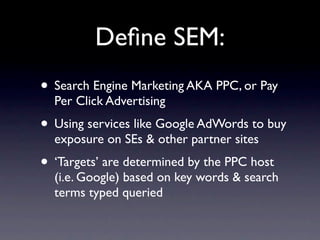 Deﬁne SEM:
• Search Engine Marketing AKA PPC, or Pay
  Per Click Advertising
• Using services like Google AdWords to buy
  exposure on SEs & other partner sites
• ‘Targets’ are determined by the PPC host
  (i.e. Google) based on key words & search
  terms typed queried
 