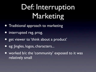 Def: Interruption
             Marketing
• Traditional approach to marketing
• interrupted reg. prog.
• get viewer to ‘think about a product’
• eg: Jingles, logos, characters...
• worked b/c the ‘community’ exposed to it was
  relatively small
 