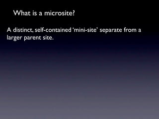 What is a microsite?

A distinct, self-contained ‘mini-site’ separate from a
larger parent site.
 