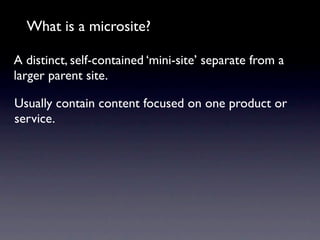 What is a microsite?

A distinct, self-contained ‘mini-site’ separate from a
larger parent site.

Usually contain content focused on one product or
service.
 